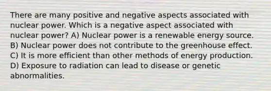 There are many positive and negative aspects associated with nuclear power. Which is a negative aspect associated with nuclear power? A) Nuclear power is a renewable energy source. B) Nuclear power does not contribute to the greenhouse effect. C) It is more efficient than other methods of energy production. D) Exposure to radiation can lead to disease or genetic abnormalities.