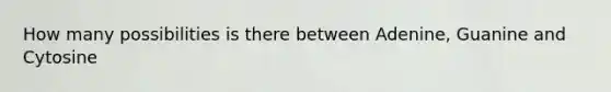 How many possibilities is there between Adenine, Guanine and Cytosine