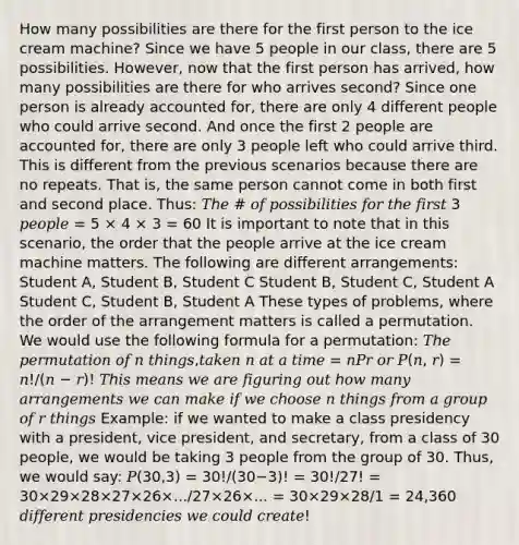 How many possibilities are there for the first person to the ice cream machine? Since we have 5 people in our class, there are 5 possibilities. However, now that the first person has arrived, how many possibilities are there for who arrives second? Since one person is already accounted for, there are only 4 different people who could arrive second. And once the first 2 people are accounted for, there are only 3 people left who could arrive third. This is different from the previous scenarios because there are no repeats. That is, the same person cannot come in both first and second place. Thus: 𝑇ℎ𝑒 # 𝑜𝑓 𝑝𝑜𝑠𝑠𝑖𝑏𝑖𝑙𝑖𝑡𝑖𝑒𝑠 𝑓𝑜𝑟 𝑡ℎ𝑒 𝑓𝑖𝑟𝑠𝑡 3 𝑝𝑒𝑜𝑝𝑙𝑒 = 5 × 4 × 3 = 60 It is important to note that in this scenario, the order that the people arrive at the ice cream machine matters. The following are different arrangements: Student A, Student B, Student C Student B, Student C, Student A Student C, Student B, Student A These types of problems, where the order of the arrangement matters is called a permutation. We would use the following formula for a permutation: 𝑇ℎ𝑒 𝑝𝑒𝑟𝑚𝑢𝑡𝑎𝑡𝑖𝑜𝑛 𝑜𝑓 𝑛 𝑡ℎ𝑖𝑛𝑔𝑠,𝑡𝑎𝑘𝑒𝑛 𝑛 𝑎𝑡 𝑎 𝑡𝑖𝑚𝑒 = 𝑛𝑃𝑟 𝑜𝑟 𝑃(𝑛, 𝑟) = 𝑛!/(𝑛 − 𝑟)! 𝑇ℎ𝑖𝑠 𝑚𝑒𝑎𝑛𝑠 𝑤𝑒 𝑎𝑟𝑒 𝑓𝑖𝑔𝑢𝑟𝑖𝑛𝑔 𝑜𝑢𝑡 ℎ𝑜𝑤 𝑚𝑎𝑛𝑦 𝑎𝑟𝑟𝑎𝑛𝑔𝑒𝑚𝑒𝑛𝑡𝑠 𝑤𝑒 𝑐𝑎𝑛 𝑚𝑎𝑘𝑒 𝑖𝑓 𝑤𝑒 𝑐ℎ𝑜𝑜𝑠𝑒 𝑛 𝑡ℎ𝑖𝑛𝑔𝑠 𝑓𝑟𝑜𝑚 𝑎 𝑔𝑟𝑜𝑢𝑝 𝑜𝑓 𝑟 𝑡ℎ𝑖𝑛𝑔𝑠 Example: if we wanted to make a class presidency with a president, vice president, and secretary, from a class of 30 people, we would be taking 3 people from the group of 30. Thus, we would say: 𝑃(30,3) = 30!/(30−3)! = 30!/27! = 30×29×28×27×26×.../27×26×... = 30×29×28/1 = 24,360 𝑑𝑖𝑓𝑓𝑒𝑟𝑒𝑛𝑡 𝑝𝑟𝑒𝑠𝑖𝑑𝑒𝑛𝑐𝑖𝑒𝑠 𝑤𝑒 𝑐𝑜𝑢𝑙𝑑 𝑐𝑟𝑒𝑎𝑡𝑒!