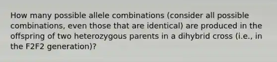 How many possible allele combinations (consider all possible combinations, even those that are identical) are produced in the offspring of two heterozygous parents in a dihybrid cross (i.e., in the F2F2 generation)?