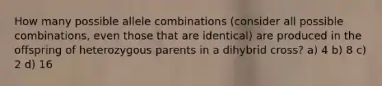 How many possible allele combinations (consider all possible combinations, even those that are identical) are produced in the offspring of heterozygous parents in a dihybrid cross? a) 4 b) 8 c) 2 d) 16