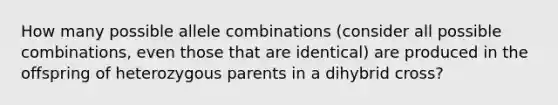 How many possible allele combinations (consider all possible combinations, even those that are identical) are produced in the offspring of heterozygous parents in a dihybrid cross?