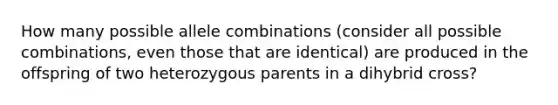 How many possible allele combinations (consider all possible combinations, even those that are identical) are produced in the offspring of two heterozygous parents in a dihybrid cross?