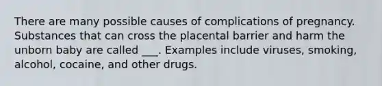 There are many possible causes of complications of pregnancy. Substances that can cross the placental barrier and harm the unborn baby are called ___. Examples include viruses, smoking, alcohol, cocaine, and other drugs.