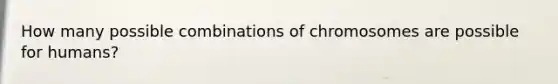 How many possible combinations of chromosomes are possible for humans?