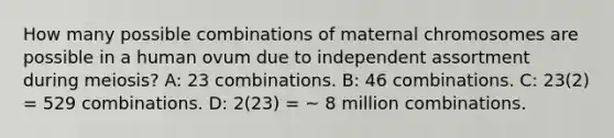 How many possible combinations of maternal chromosomes are possible in a human ovum due to independent assortment during meiosis? A: 23 combinations. B: 46 combinations. C: 23(2) = 529 combinations. D: 2(23) = ~ 8 million combinations.