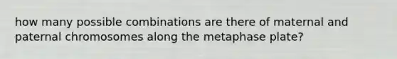 how many possible combinations are there of maternal and paternal chromosomes along the metaphase plate?