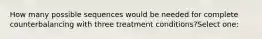 How many possible sequences would be needed for complete counterbalancing with three treatment conditions?Select one: