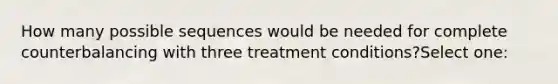 How many possible sequences would be needed for complete counterbalancing with three treatment conditions?Select one: