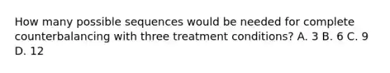 How many possible sequences would be needed for complete counterbalancing with three treatment conditions? A. 3 B. 6 C. 9 D. 12