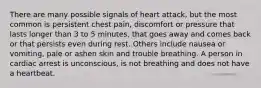 There are many possible signals of heart attack, but the most common is persistent chest pain, discomfort or pressure that lasts longer than 3 to 5 minutes, that goes away and comes back or that persists even during rest. Others include nausea or vomiting, pale or ashen skin and trouble breathing. A person in cardiac arrest is unconscious, is not breathing and does not have a heartbeat.