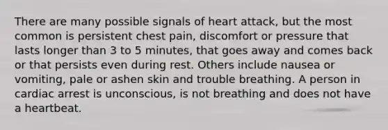 There are many possible signals of heart attack, but the most common is persistent chest pain, discomfort or pressure that lasts longer than 3 to 5 minutes, that goes away and comes back or that persists even during rest. Others include nausea or vomiting, pale or ashen skin and trouble breathing. A person in cardiac arrest is unconscious, is not breathing and does not have a heartbeat.