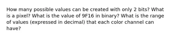 How many possible values can be created with only 2 bits? What is a pixel? What is the value of 9F16 in binary? What is the range of values (expressed in decimal) that each color channel can have?