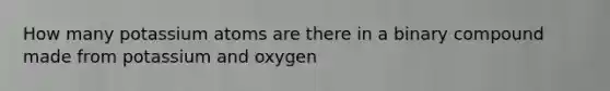 How many potassium atoms are there in a binary compound made from potassium and oxygen