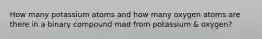 How many potassium atoms and how many oxygen atoms are there in a binary compound mad from potassium & oxygen?
