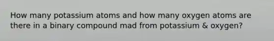 How many potassium atoms and how many oxygen atoms are there in a binary compound mad from potassium & oxygen?