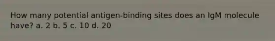 How many potential antigen-binding sites does an IgM molecule have? a. 2 b. 5 c. 10 d. 20