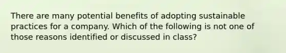 There are many potential benefits of adopting sustainable practices for a company. Which of the following is not one of those reasons identified or discussed in class?