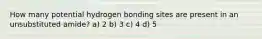 How many potential hydrogen bonding sites are present in an unsubstituted amide? a) 2 b) 3 c) 4 d) 5