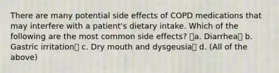 There are many potential side effects of COPD medications that may interfere with a patient's dietary intake. Which of the following are the most common side effects? a. Diarrhea b. Gastric irritation c. Dry mouth and dysgeusia d. (All of the above)