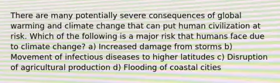 There are many potentially severe consequences of global warming and climate change that can put human civilization at risk. Which of the following is a major risk that humans face due to climate change? a) Increased damage from storms b) Movement of infectious diseases to higher latitudes c) Disruption of agricultural production d) Flooding of coastal cities