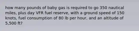 how many pounds of baby gas is required to go 350 nautical miles, plus day VFR fuel reserve, with a ground speed of 150 knots, fuel consumption of 80 lb per hour, and an altitude of 5,500 ft?