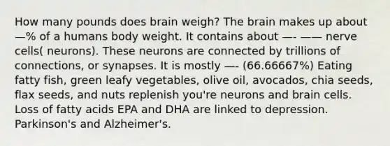 How many pounds does brain weigh? The brain makes up about —% of a humans body weight. It contains about —- —— nerve cells( neurons). These neurons are connected by trillions of connections, or synapses. It is mostly —- (66.66667%) Eating fatty fish, green leafy vegetables, olive oil, avocados, chia seeds, flax seeds, and nuts replenish you're neurons and brain cells. Loss of fatty acids EPA and DHA are linked to depression. Parkinson's and Alzheimer's.