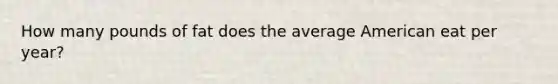 How many pounds of fat does the average American eat per year?