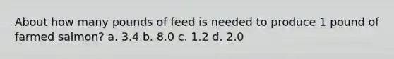 About how many pounds of feed is needed to produce 1 pound of farmed salmon? a. 3.4 b. 8.0 c. 1.2 d. 2.0