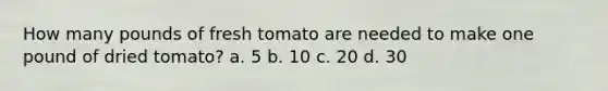 How many pounds of fresh tomato are needed to make one pound of dried tomato? a. 5 b. 10 c. 20 d. 30