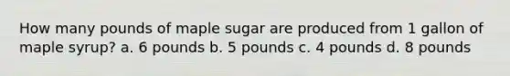 How many pounds of maple sugar are produced from 1 gallon of maple syrup? a. 6 pounds b. 5 pounds c. 4 pounds d. 8 pounds