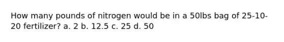 How many pounds of nitrogen would be in a 50lbs bag of 25-10-20 fertilizer? a. 2 b. 12.5 c. 25 d. 50