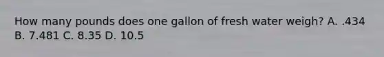 How many pounds does one gallon of fresh water weigh? A. .434 B. 7.481 C. 8.35 D. 10.5