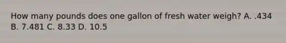 How many pounds does one gallon of fresh water weigh? A. .434 B. 7.481 C. 8.33 D. 10.5