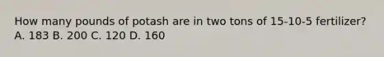 How many pounds of potash are in two tons of 15-10-5 fertilizer? A. 183 B. 200 C. 120 D. 160