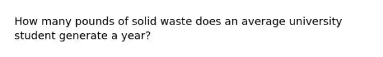 How many pounds of solid waste does an average university student generate a year?