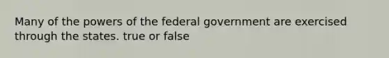 Many of the powers of the federal government are exercised through the states. true or false