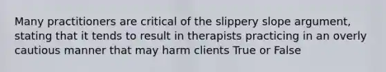 Many practitioners are critical of the slippery slope argument, stating that it tends to result in therapists practicing in an overly cautious manner that may harm clients True or False