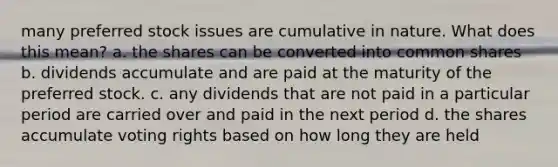 many preferred stock issues are cumulative in nature. What does this mean? a. the shares can be converted into common shares b. dividends accumulate and are paid at the maturity of the preferred stock. c. any dividends that are not paid in a particular period are carried over and paid in the next period d. the shares accumulate voting rights based on how long they are held