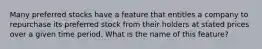 Many preferred stocks have a feature that entitles a company to repurchase its preferred stock from their holders at stated prices over a given time period. What is the name of this feature?