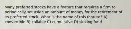 Many preferred stocks have a feature that requires a firm to periodically set aside an amount of money for the retirement of its preferred stock. What is the name of this feature? A) convertible B) callable C) cumulative D) sinking fund