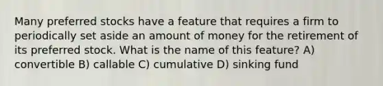 Many preferred stocks have a feature that requires a firm to periodically set aside an amount of money for the retirement of its preferred stock. What is the name of this feature? A) convertible B) callable C) cumulative D) sinking fund