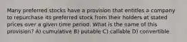 Many preferred stocks have a provision that entitles a company to repurchase its preferred stock from their holders at stated prices over a given time period. What is the name of this provision? A) cumulative B) putable C) callable D) convertible