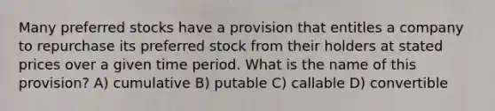 Many preferred stocks have a provision that entitles a company to repurchase its preferred stock from their holders at stated prices over a given time period. What is the name of this provision? A) cumulative B) putable C) callable D) convertible