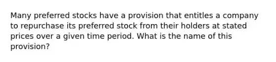 Many preferred stocks have a provision that entitles a company to repurchase its preferred stock from their holders at stated prices over a given time period. What is the name of this​ provision?