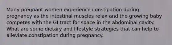 Many pregnant women experience constipation during pregnancy as the intestinal muscles relax and the growing baby competes with the GI tract for space in the abdominal cavity. What are some dietary and lifestyle strategies that can help to alleviate constipation during pregnancy.