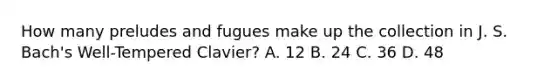 How many preludes and fugues make up the collection in J. S. Bach's Well-Tempered Clavier? A. 12 B. 24 C. 36 D. 48