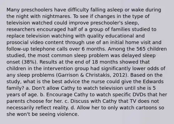 Many preschoolers have difficulty falling asleep or wake during the night with nightmares. To see if changes in the type of television watched could improve preschooler's sleep, researchers encouraged half of a group of families studied to replace television watching with quality educational and prosocial video content through use of an initial home visit and follow-up telephone calls over 6 months. Among the 565 children studied, the most common sleep problem was delayed sleep onset (38%). Results at the end of 18 months showed that children in the intervention group had significantly lower odds of any sleep problems (Garrison & Christakis, 2012). Based on the study, what is the best advice the nurse could give the Edwards family? a. Don't allow Cathy to watch television until she is 5 years of age. b. Encourage Cathy to watch specific DVDs that her parents choose for her. c. Discuss with Cathy that TV does not necessarily reflect reality. d. Allow her to only watch cartoons so she won't be seeing violence.