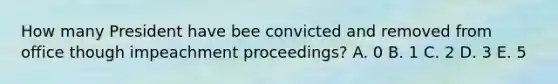 How many President have bee convicted and removed from office though impeachment proceedings? A. 0 B. 1 C. 2 D. 3 E. 5