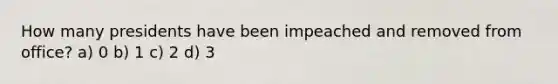 How many presidents have been impeached and removed from office? a) 0 b) 1 c) 2 d) 3